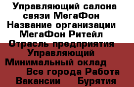 Управляющий салона связи МегаФон › Название организации ­ МегаФон Ритейл › Отрасль предприятия ­ Управляющий › Минимальный оклад ­ 25 000 - Все города Работа » Вакансии   . Бурятия респ.